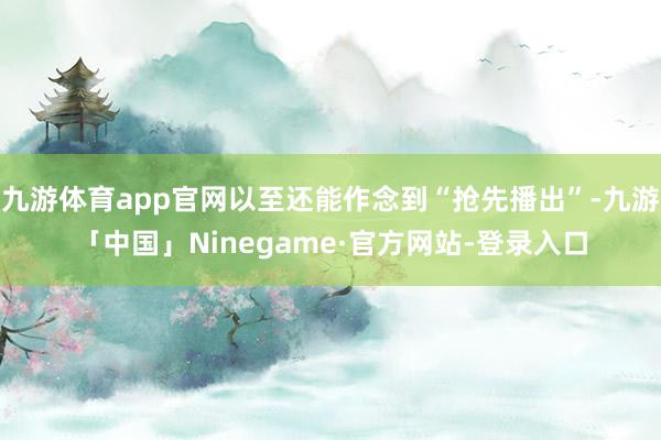 九游体育app官网以至还能作念到“抢先播出”-九游「中国」Ninegame·官方网站-登录入口