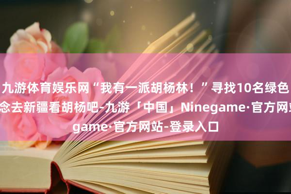 九游体育娱乐网“我有一派胡杨林！”寻找10名绿色公民，一说念去新疆看胡杨吧-九游「中国」Ninegame·官方网站-登录入口